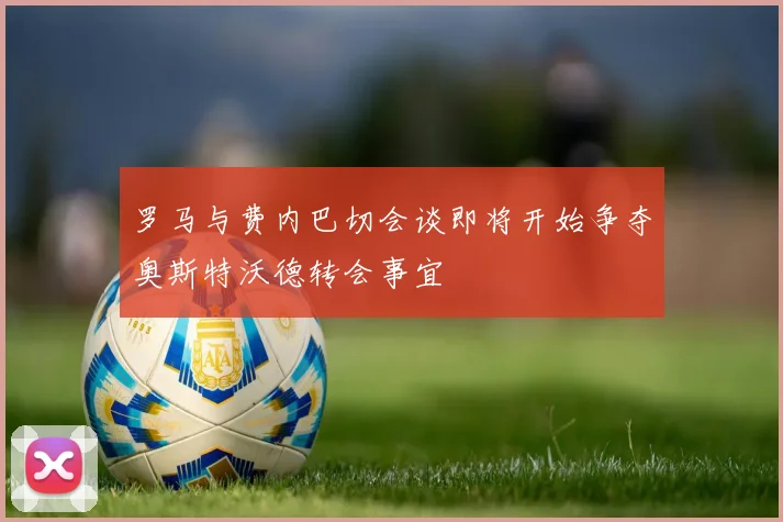 罗马与费内巴切会谈即将开始争夺奥斯特沃德转会事宜